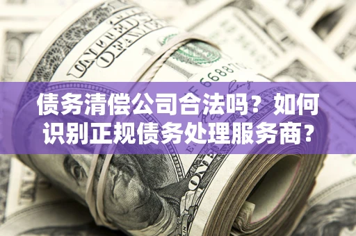 武汉债务清偿公司合法吗？如何识别正规债务处理服务商？
