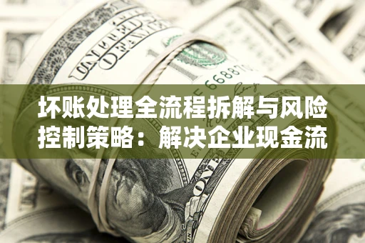 武汉坏账处理全流程拆解与风险控制策略：解决企业现金流顽疾的实战指南