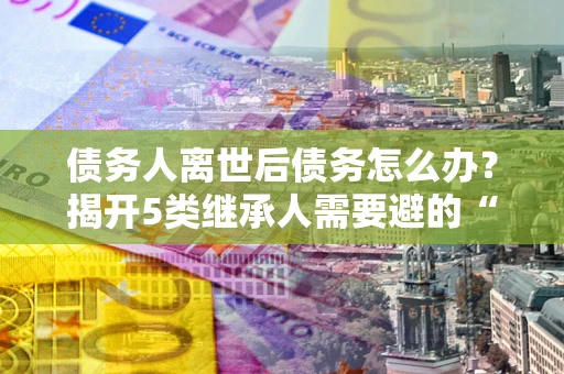 武汉债务人离世后债务怎么办？揭开5类继承人需要避的“坑”