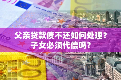 武汉父亲贷款债不还如何处理？子女必须代偿吗？